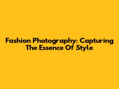 Fashion Photography: Capturing The Essence Of Style