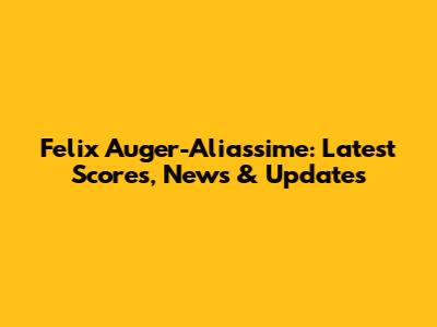 Felix Auger-Aliassime: Latest Scores, News & Updates