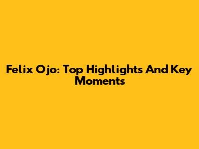 Felix Ojo: Top Highlights And Key Moments