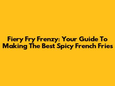 Fiery Fry Frenzy: Your Guide To Making The Best Spicy French Fries
