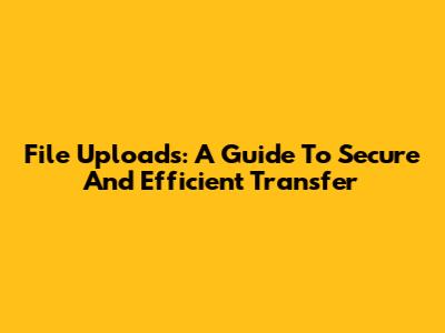 File Uploads: A Guide To Secure And Efficient Transfer