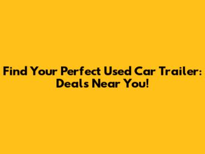 Find Your Perfect Used Car Trailer: Deals Near You!