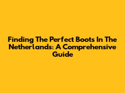 Finding The Perfect Boots In The Netherlands: A Comprehensive Guide