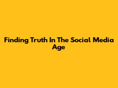 Finding Truth In The Social Media Age