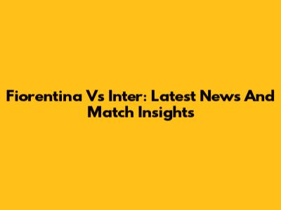 Fiorentina Vs Inter: Latest News And Match Insights