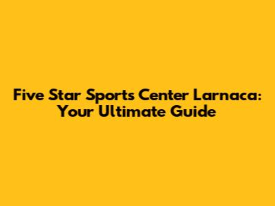 Five Star Sports Center Larnaca: Your Ultimate Guide