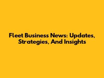 Fleet Business News: Updates, Strategies, And Insights
