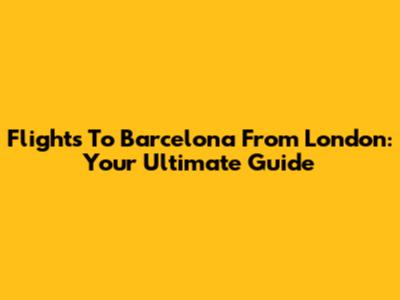 Flights To Barcelona From London: Your Ultimate Guide