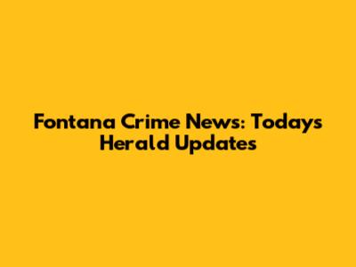 Fontana Crime News: Today's Herald Updates