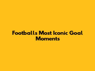Football's Most Iconic Goal Moments