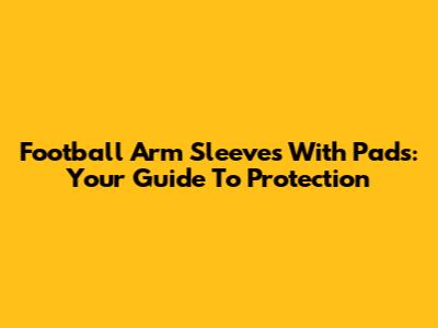 Football Arm Sleeves With Pads: Your Guide To Protection