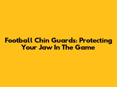 Football Chin Guards: Protecting Your Jaw In The Game