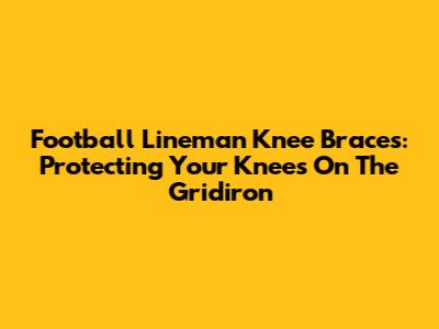 Football Lineman Knee Braces: Protecting Your Knees On The Gridiron
