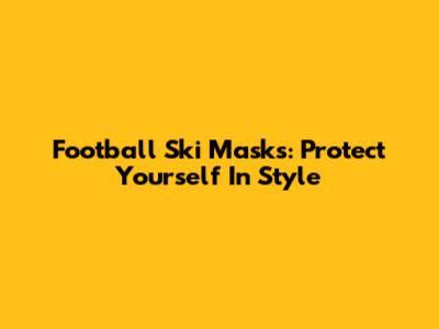 Football Ski Masks: Protect Yourself In Style