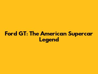 Ford GT: The American Supercar Legend