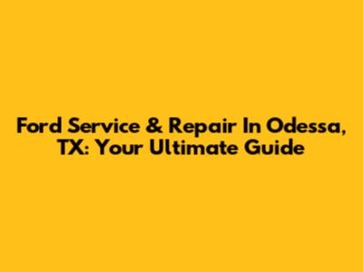 Ford Service & Repair In Odessa, TX: Your Ultimate Guide
