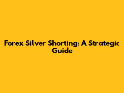 Forex Silver Shorting: A Strategic Guide