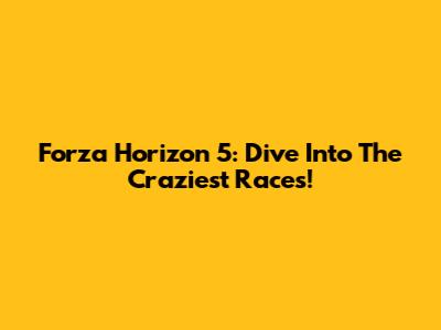 Forza Horizon 5: Dive Into The Craziest Races!