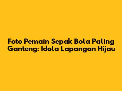 Foto Pemain Sepak Bola Paling Ganteng: Idola Lapangan Hijau