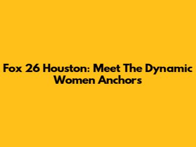 Fox 26 Houston: Meet The Dynamic Women Anchors