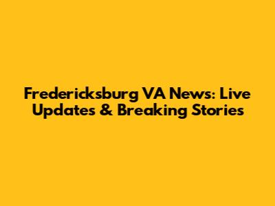 Fredericksburg VA News: Live Updates & Breaking Stories