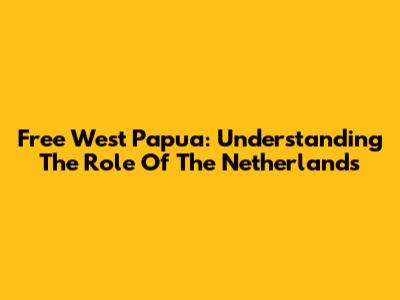 Free West Papua: Understanding The Role Of The Netherlands