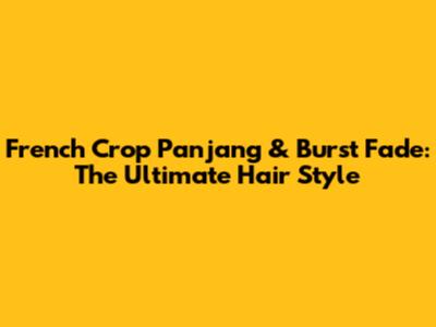 French Crop Panjang & Burst Fade: The Ultimate Hair Style