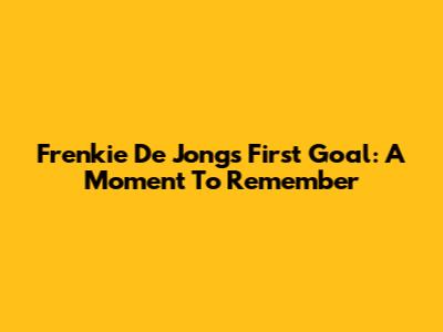 Frenkie De Jong's First Goal: A Moment To Remember