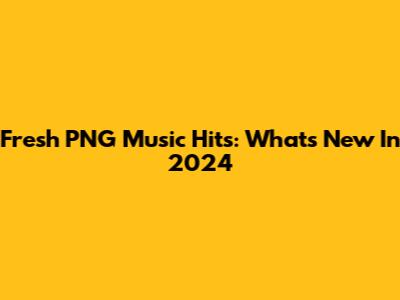Fresh PNG Music Hits: What's New In 2024