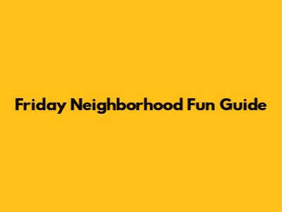 Friday Neighborhood Fun Guide