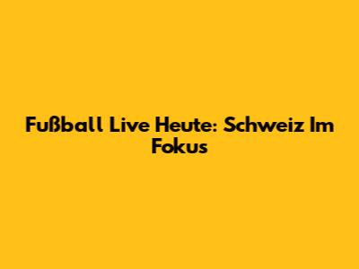 Fußball Live Heute: Schweiz Im Fokus