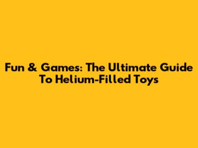 Fun & Games: The Ultimate Guide To Helium-Filled Toys