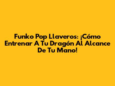 Funko Pop Llaveros: ¡Cómo Entrenar A Tu Dragón Al Alcance De Tu Mano!