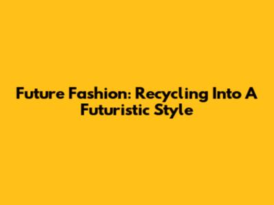 Future Fashion: Recycling Into A Futuristic Style