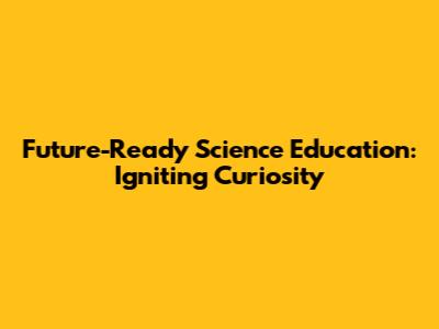 Future-Ready Science Education: Igniting Curiosity