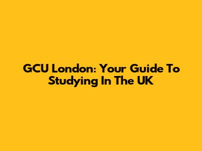 GCU London: Your Guide To Studying In The UK