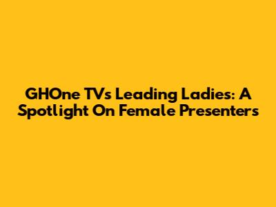 GHOne TV's Leading Ladies: A Spotlight On Female Presenters