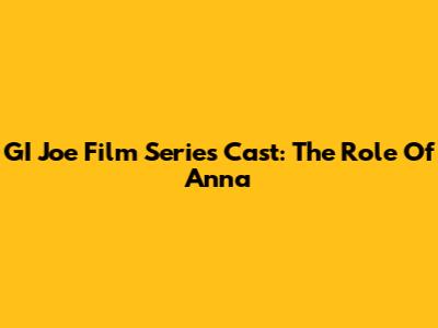 GI Joe Film Series Cast: The Role Of Anna
