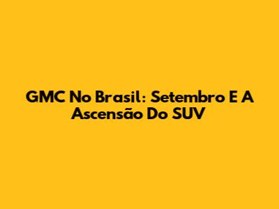 GMC No Brasil: Setembro E A Ascensão Do SUV
