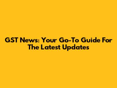 GST News: Your Go-To Guide For The Latest Updates