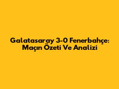 Galatasaray 3-0 Fenerbahçe: Maçın Özeti Ve Analizi