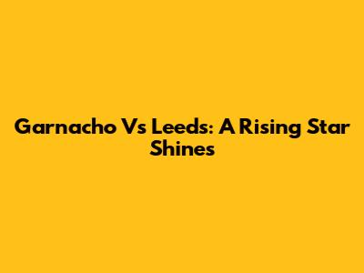 Garnacho Vs Leeds: A Rising Star Shines