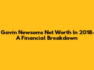 Gavin Newsom's Net Worth In 2018: A Financial Breakdown
