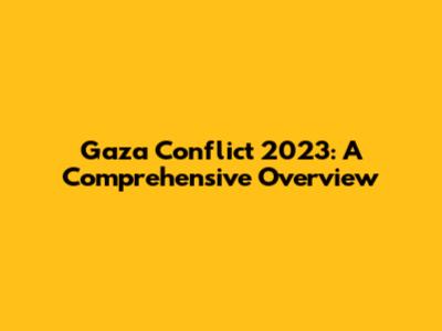 Gaza Conflict 2023: A Comprehensive Overview