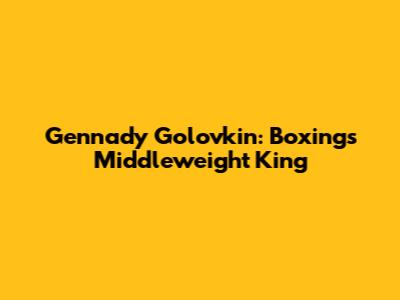 Gennady Golovkin: Boxing's Middleweight King