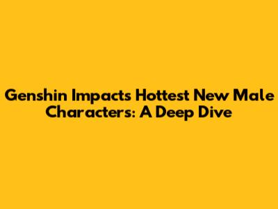 Genshin Impact's Hottest New Male Characters: A Deep Dive