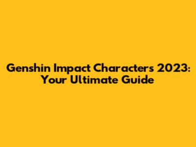 Genshin Impact Characters 2023: Your Ultimate Guide
