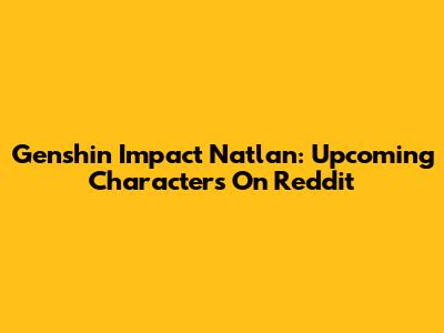 Genshin Impact Natlan: Upcoming Characters On Reddit