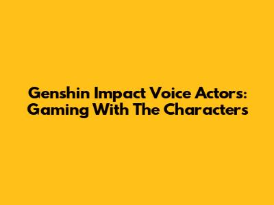 Genshin Impact Voice Actors: Gaming With The Characters
