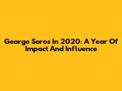 George Soros In 2020: A Year Of Impact And Influence